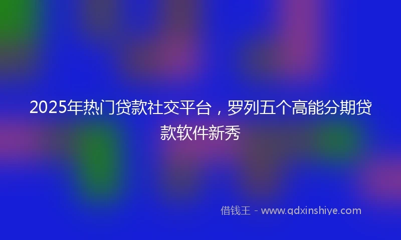 2025年热门贷款社交平台，罗列五个高能分期贷款软件新秀