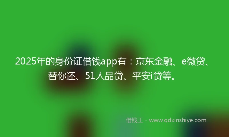 2025年的身份证借钱app有：京东金融、e微贷、替你还、51人品贷、平安i贷等。