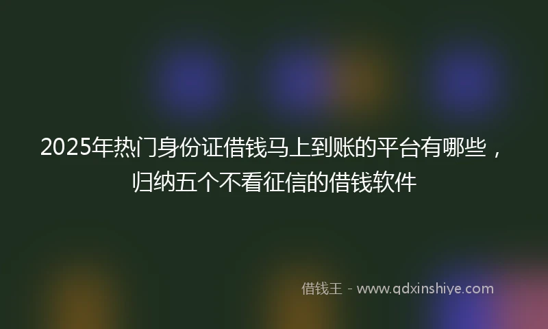 2025年热门身份证借钱马上到账的平台有哪些，归纳五个不看征信的借钱软件