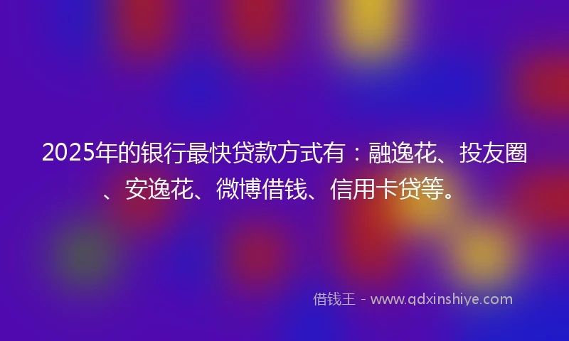 2025年的银行最快贷款方式有：融逸花、投友圈、安逸花、微博借钱、信用卡贷等。