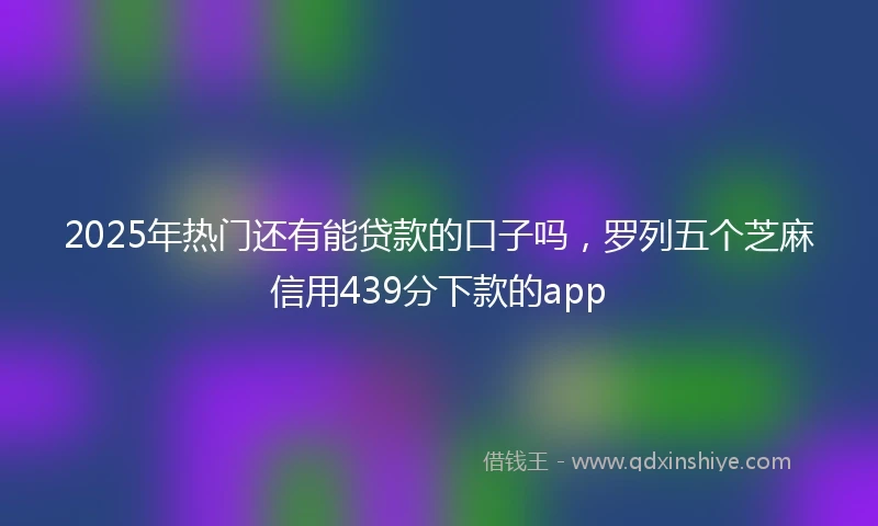2025年热门还有能贷款的口子吗，罗列五个芝麻信用439分下款的app