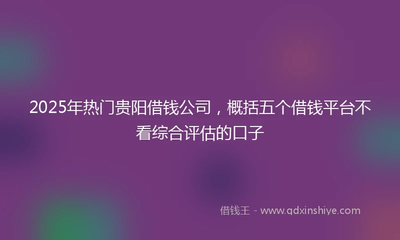 2025年热门贵阳借钱公司，概括五个借钱平台不看综合评估的口子