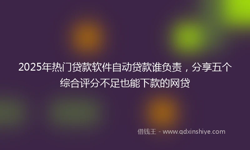 2025年热门贷款软件自动贷款谁负责，分享五个综合评分不足也能下款的网贷