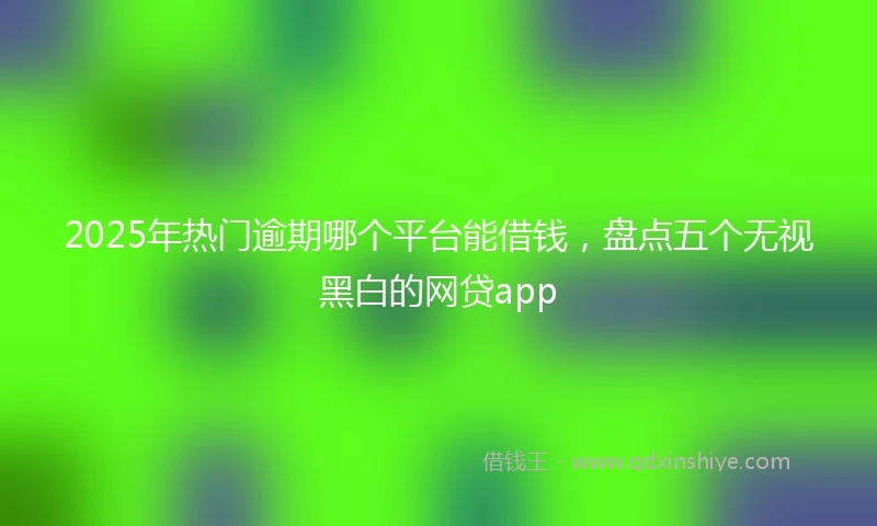 2025年热门逾期哪个平台能借钱，盘点五个无视黑白的网贷app