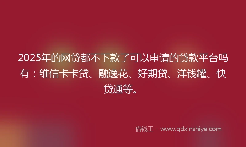 2025年的网贷都不下款了可以申请的贷款平台吗有：维信卡卡贷、融逸花、好期贷、洋钱罐、快贷通等。