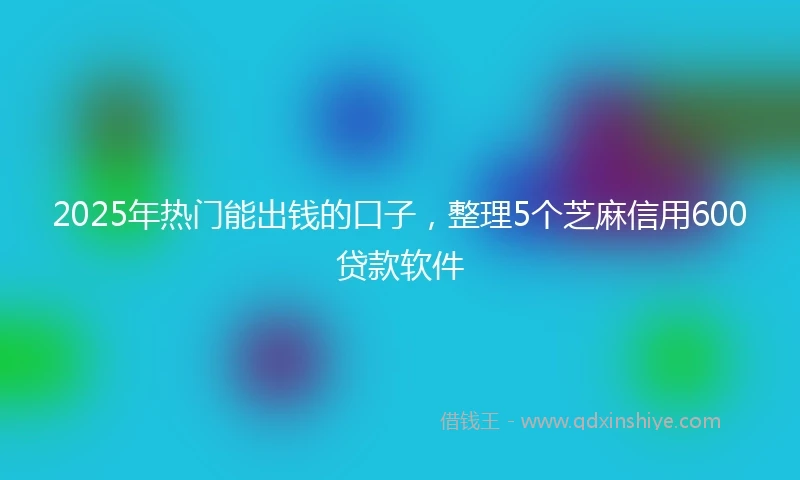 2025年热门能出钱的口子，整理5个芝麻信用600贷款软件