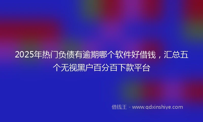 2025年热门负债有逾期哪个软件好借钱，汇总五个无视黑户百分百下款平台