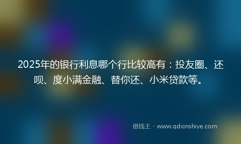 2025年的银行利息哪个行比较高有：投友圈、还呗、度小满金融、替你还、小米贷款等。