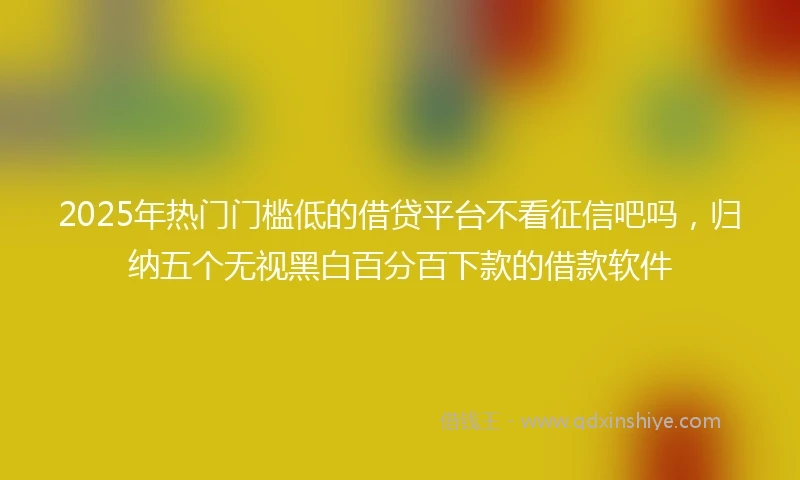 2025年热门门槛低的借贷平台不看征信吧吗，归纳五个无视黑白百分百下款的借款软件