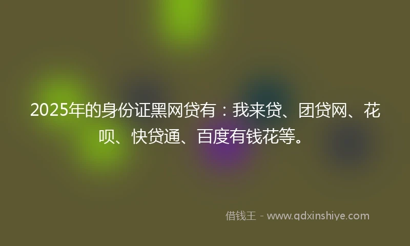 2025年的身份证黑网贷有：我来贷、团贷网、花呗、快贷通、百度有钱花等。