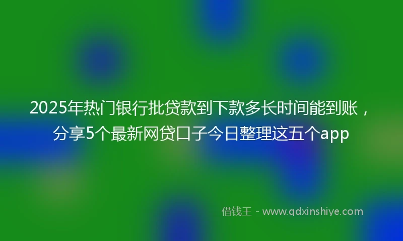 2025年热门银行批贷款到下款多长时间能到账，分享5个最新网贷口子今日整理这五个app