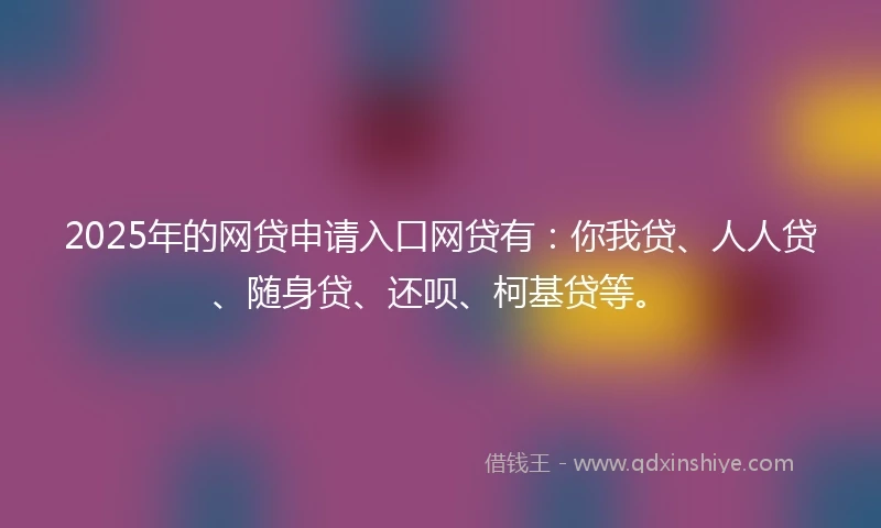 2025年的网贷申请入口网贷有：你我贷、人人贷、随身贷、还呗、柯基贷等。