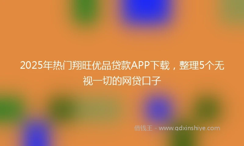 2025年热门翔旺优品贷款APP下载，整理5个无视一切的网贷口子