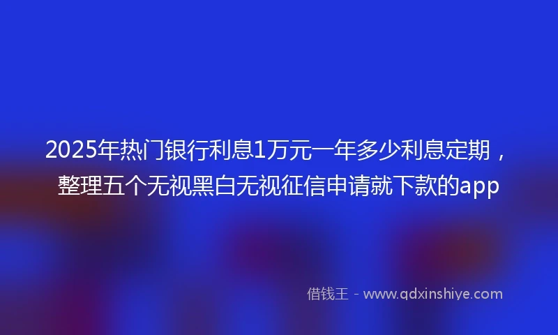 2025年热门银行利息1万元一年多少利息定期，整理五个无视黑白无视征信申请就下款的app