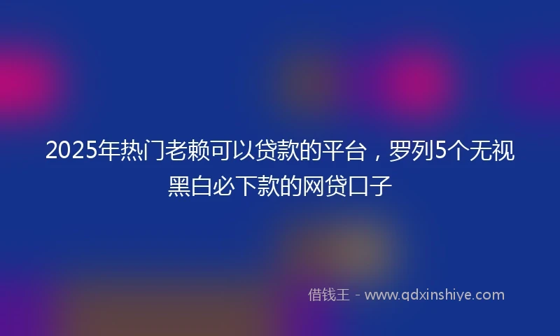 2025年热门老赖可以贷款的平台，罗列5个无视黑白必下款的网贷口子
