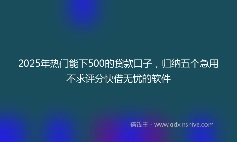 2025年热门能下500的贷款口子，归纳五个急用不求评分快借无忧的软件