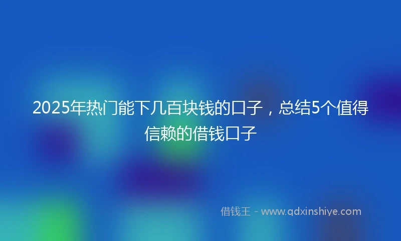 2025年热门能下几百块钱的口子，总结5个值得信赖的借钱口子