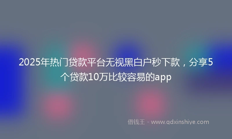 2025年热门贷款平台无视黑白户秒下款，分享5个贷款10万比较容易的app