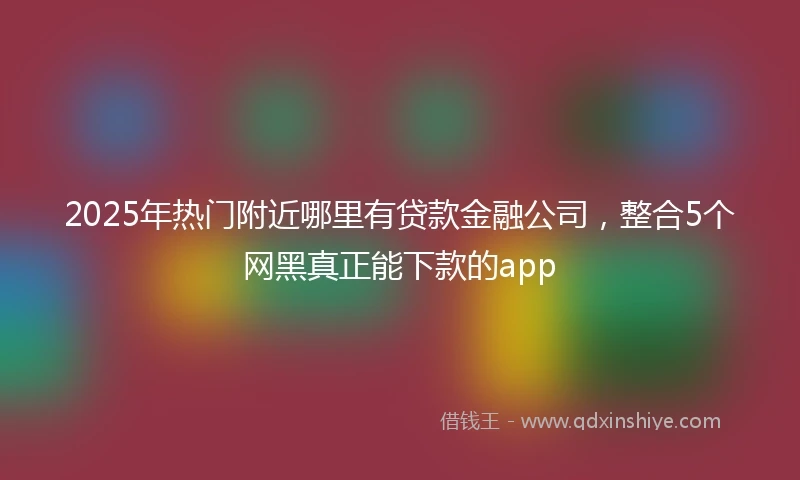 2025年热门附近哪里有贷款金融公司，整合5个网黑真正能下款的app