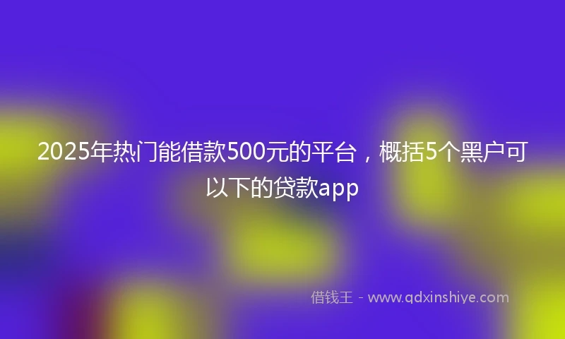 2025年热门能借款500元的平台，概括5个黑户可以下的贷款app