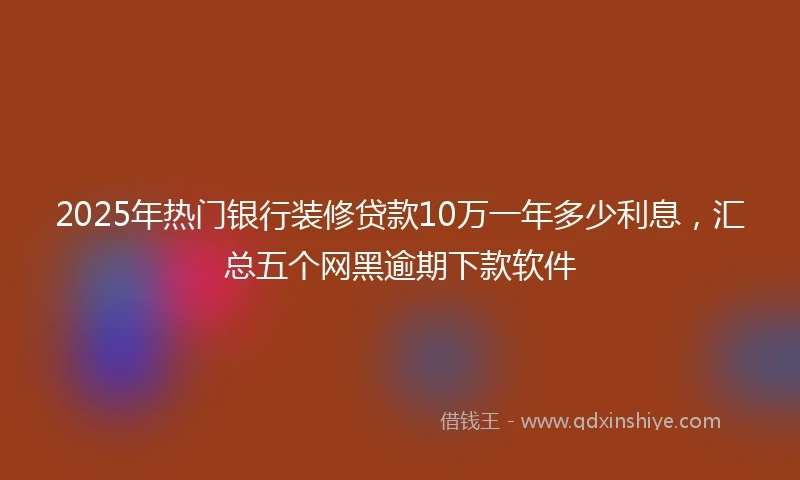 2025年热门银行装修贷款10万一年多少利息，汇总五个网黑逾期下款软件