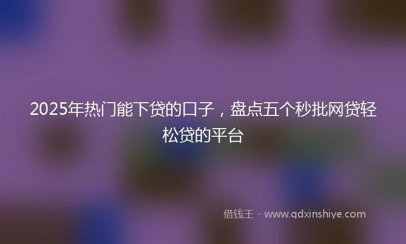 2025年热门能下贷的口子，盘点五个秒批网贷轻松贷的平台