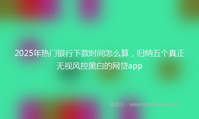 2025年热门银行下款时间怎么算，归纳五个真正无视风控黑白的网贷app