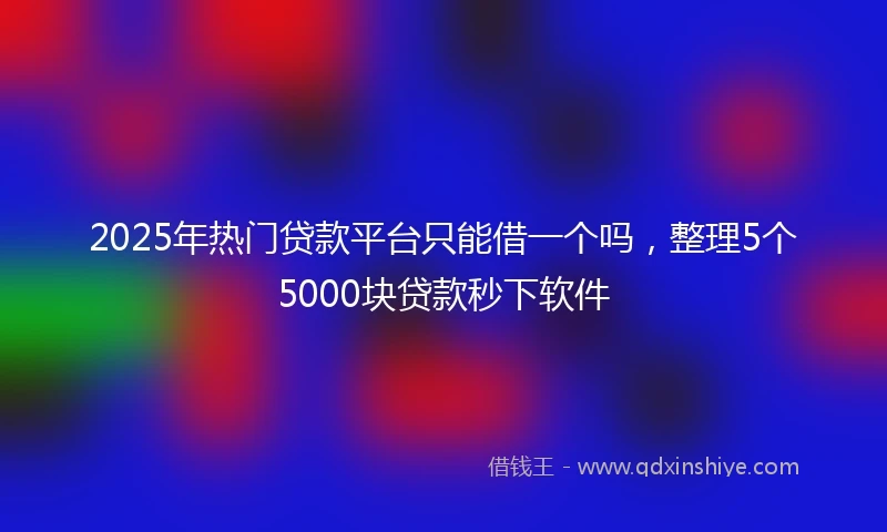2025年热门贷款平台只能借一个吗，整理5个5000块贷款秒下软件