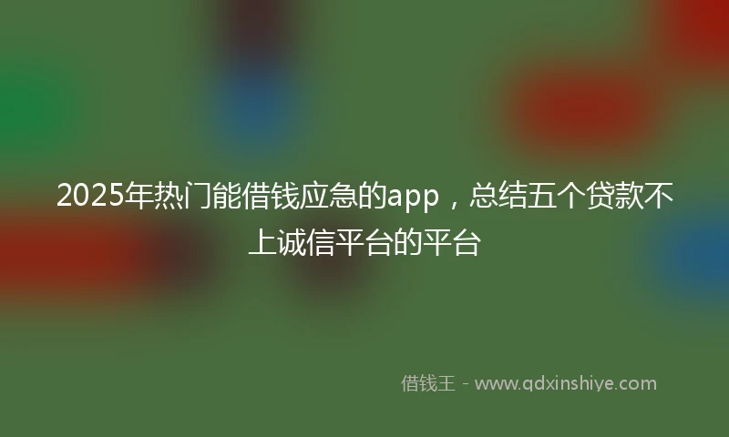 2025年热门能借钱应急的app，总结五个贷款不上诚信平台的平台