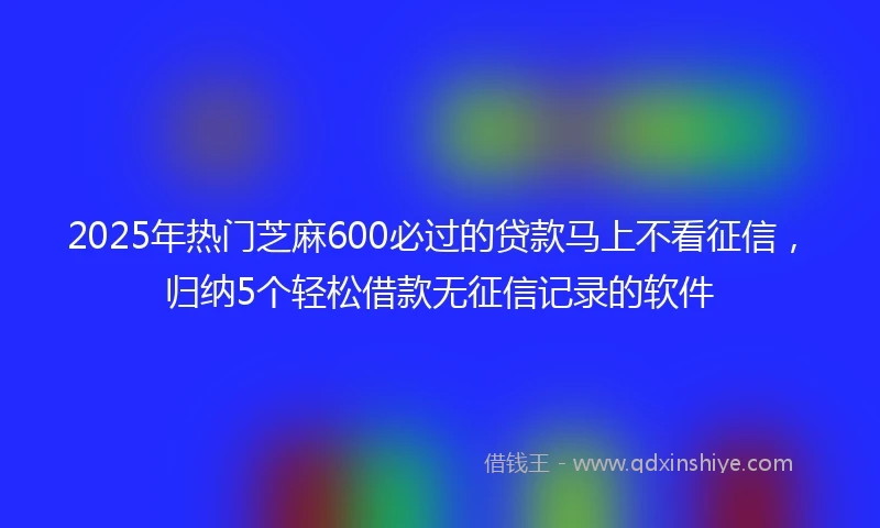 2025年热门芝麻600必过的贷款马上不看征信，归纳5个轻松借款无征信记录的软件