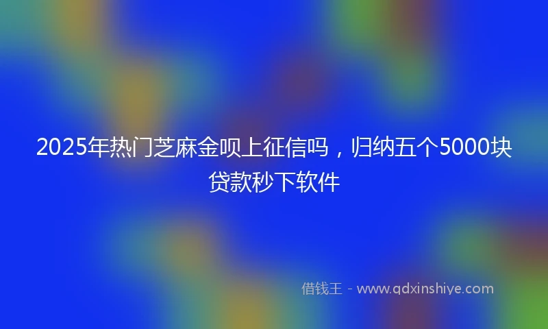 2025年热门芝麻金呗上征信吗，归纳五个5000块贷款秒下软件
