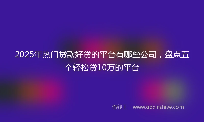 2025年热门贷款好贷的平台有哪些公司，盘点五个轻松贷10万的平台