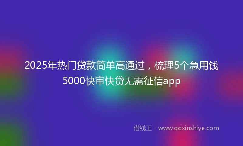 2025年热门贷款简单高通过，梳理5个急用钱5000快审快贷无需征信app