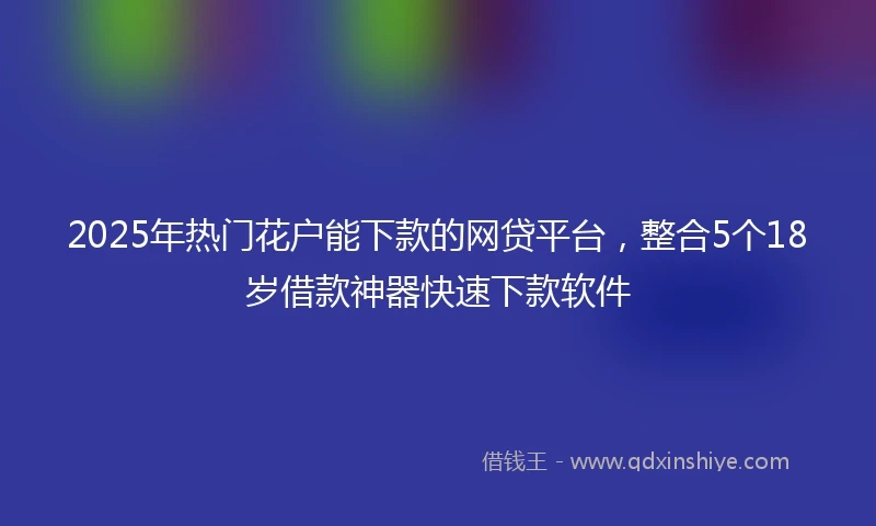 2025年热门花户能下款的网贷平台，整合5个18岁借款神器快速下款软件