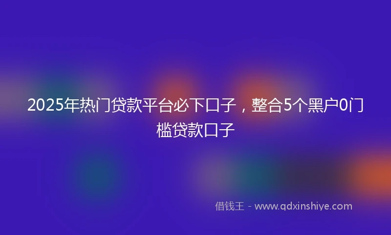 2025年热门贷款平台必下口子，整合5个黑户0门槛贷款口子