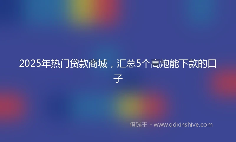 2025年热门贷款商城，汇总5个高炮能下款的口子