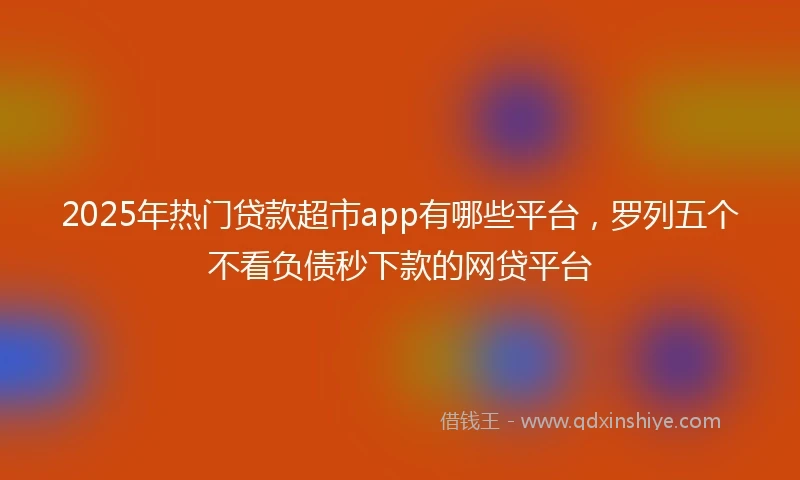 2025年热门贷款超市app有哪些平台,罗列五个不看负债秒下款的网贷平台