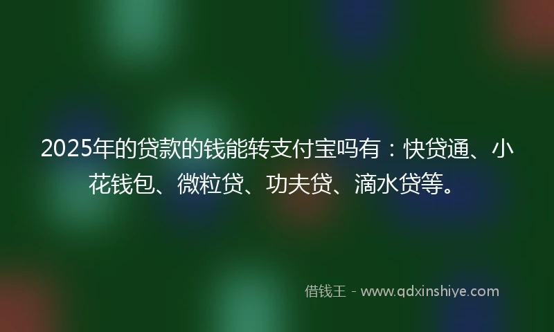 2025年的贷款的钱能转支付宝吗有：快贷通、小花钱包、微粒贷、功夫贷、滴水贷等。