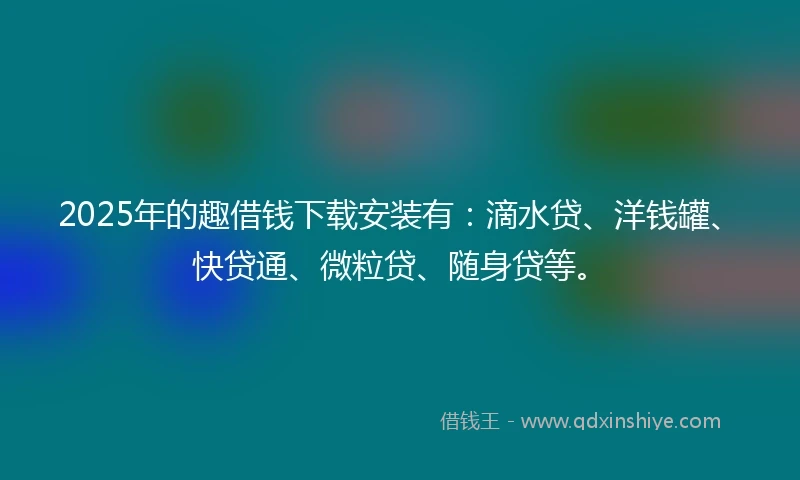 2025年的趣借钱下载安装有：滴水贷、洋钱罐、快贷通、微粒贷、随身贷等。