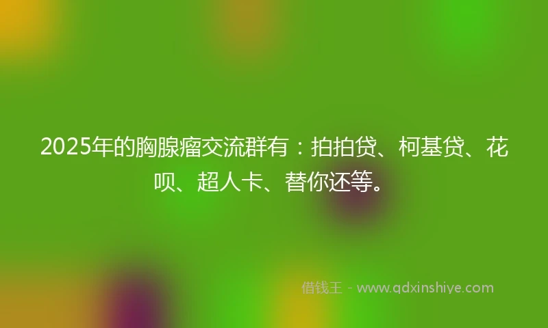 2025年的胸腺瘤交流群有：拍拍贷、柯基贷、花呗、超人卡、替你还等。