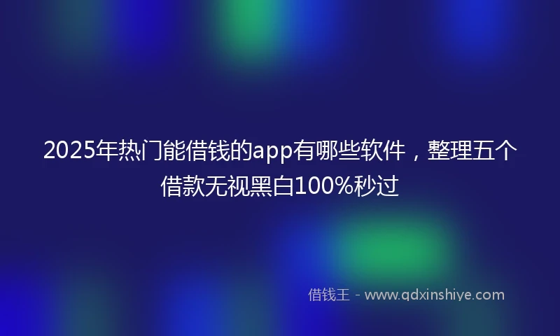 2025年热门能借钱的app有哪些软件，整理五个借款无视黑白100%秒过