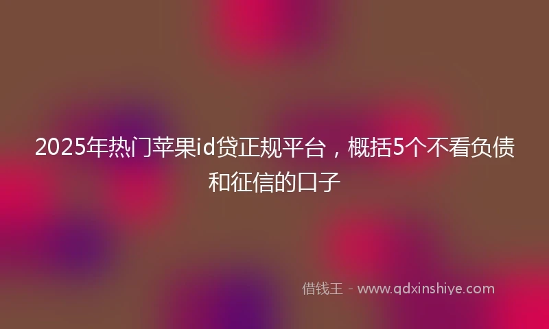 2025年热门苹果id贷正规平台，概括5个不看负债和征信的口子