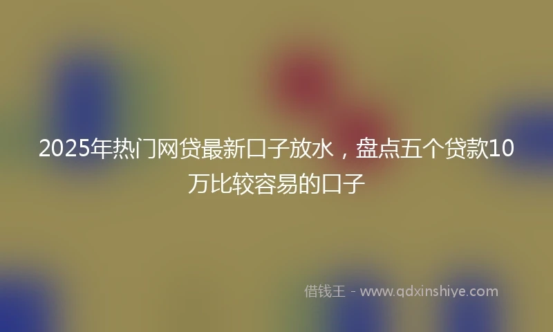 2025年热门网贷最新口子放水，盘点五个贷款10万比较容易的口子