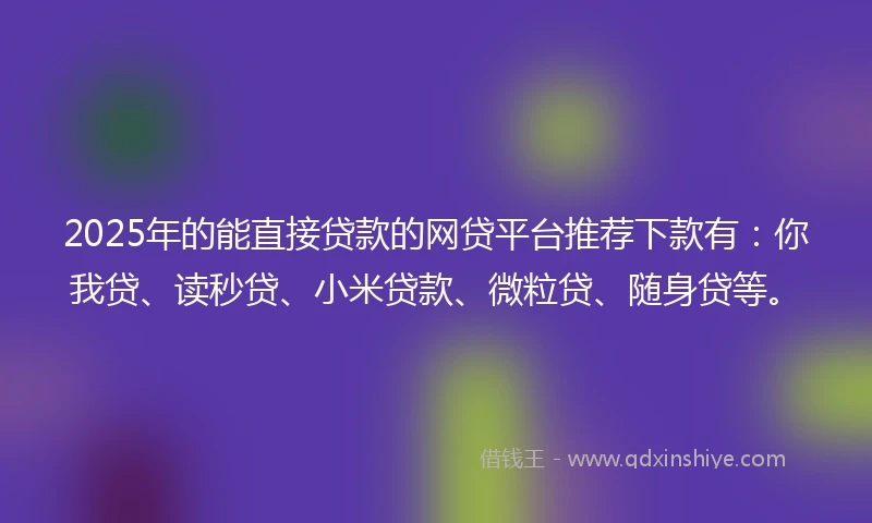 2025年的能直接贷款的网贷平台推荐下款有：你我贷、读秒贷、小米贷款、微粒贷、随身贷等。