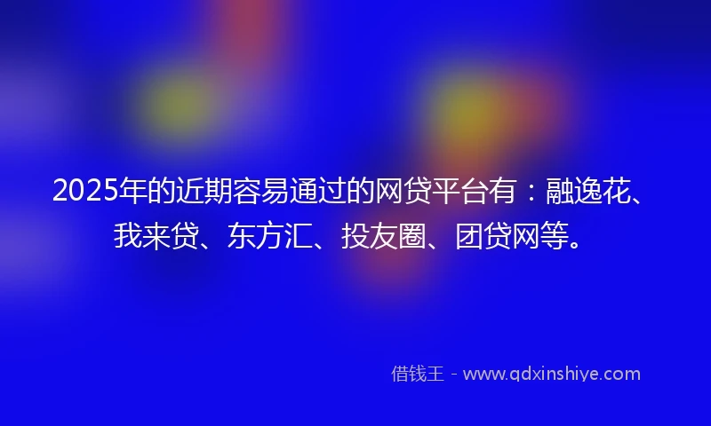2025年的近期容易通过的网贷平台有：融逸花、我来贷、东方汇、投友圈、团贷网等。