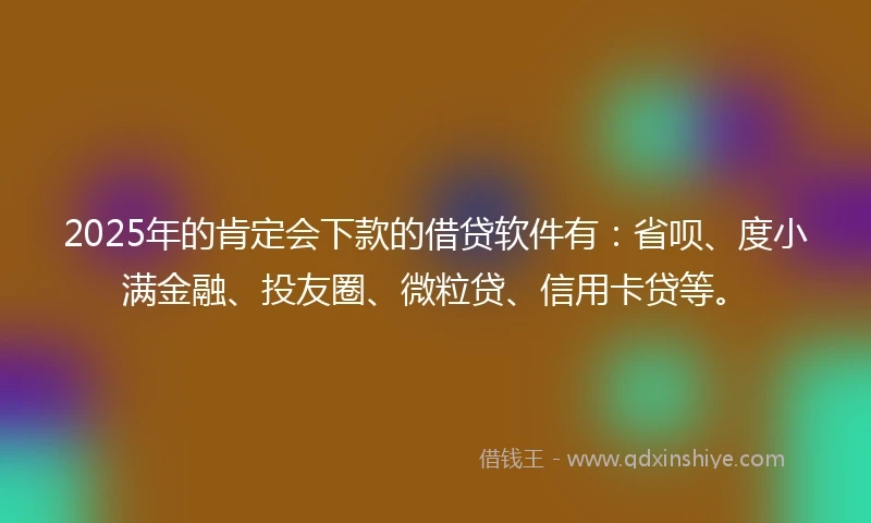 2025年的肯定会下款的借贷软件有：省呗、度小满金融、投友圈、微粒贷、信用卡贷等。
