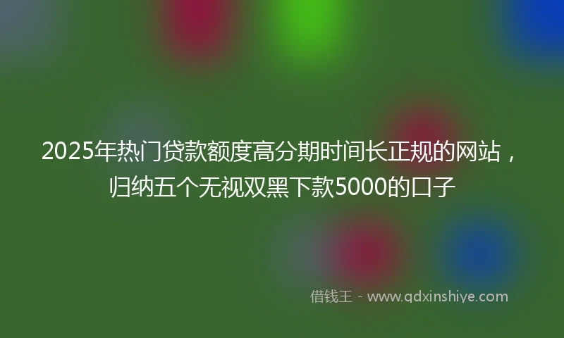 2025年热门贷款额度高分期时间长正规的网站，归纳五个无视双黑下款5000的口子