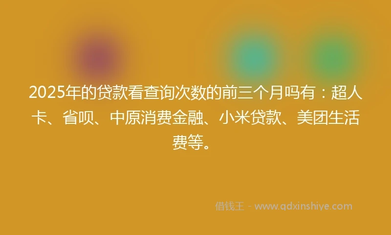2025年的贷款看查询次数的前三个月吗有：超人卡、省呗、中原消费金融、小米贷款、美团生活费等。