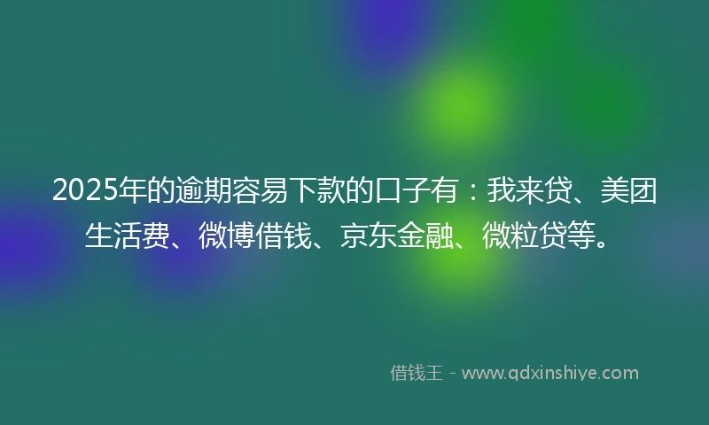 2025年的逾期容易下款的口子有：我来贷、美团生活费、微博借钱、京东金融、微粒贷等。