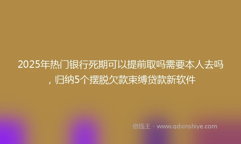 2025年热门银行死期可以提前取吗需要本人去吗，归纳5个摆脱欠款束缚贷款新软件